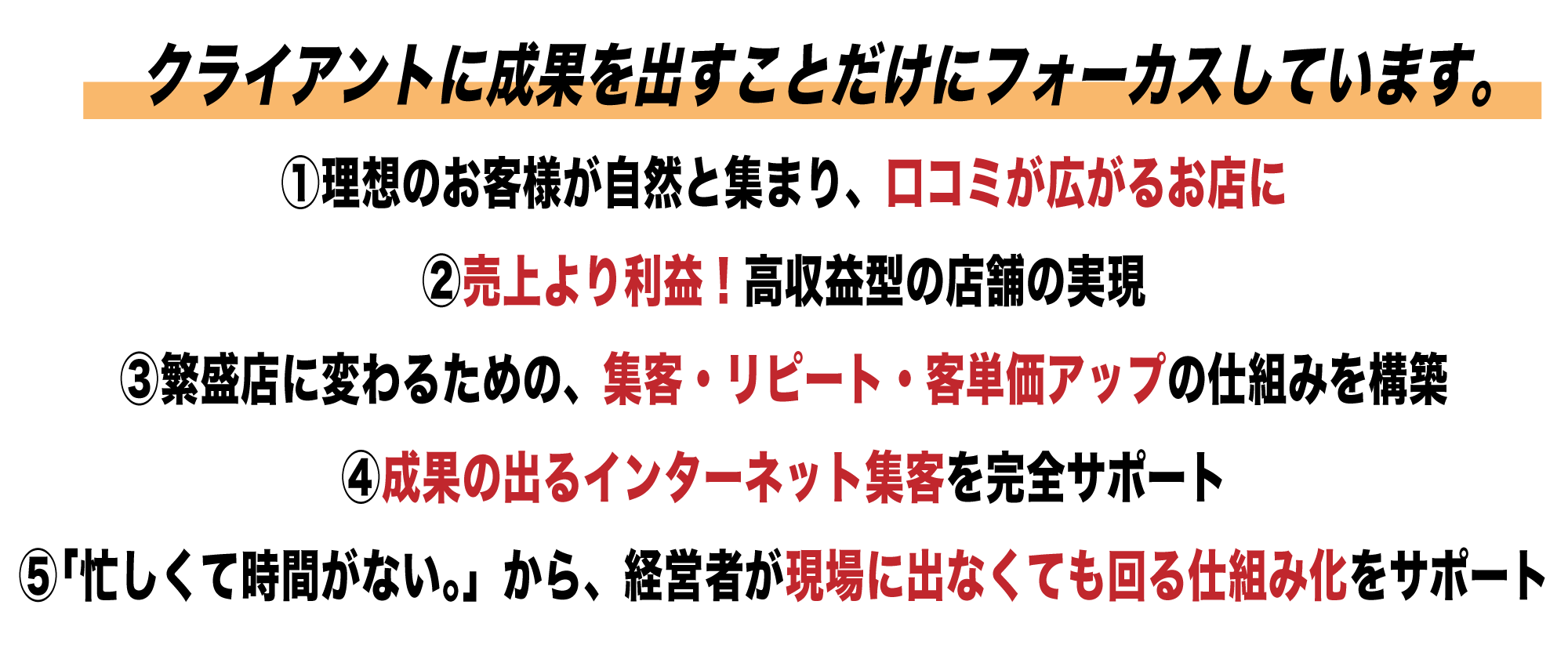 ①理想のお客様が自然と集まり、口コミが広がるお店に②売上より利益!高収益型の店舗の実現③繁盛店に変わるための、集客・リピート・客単価アップの仕組みを構築④成果の出るインターネット集客を完全サポート⑤「忙しくて時間がない。」から、経営者が現場に出なくても回る仕組み化をサポート
